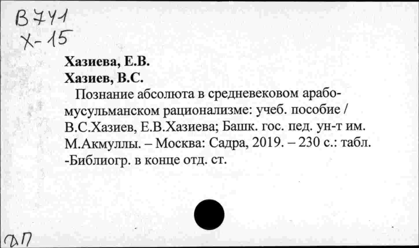 ﻿вЫ
Хазиева, Е.В.
Хазиев, В.С.
Познание абсолюта в средневековом арабомусульманском рационализме: учеб, пособие / В.С.Хазиев, Е.В.Хазиева; Башк. гос. пед. ун-т им. М.Акмуллы. - Москва: Садра, 2019. - 230 с.: табл. -Библиогр. в конце отд. ст.